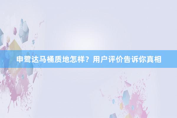 申鹭达马桶质地怎样？用户评价告诉你真相